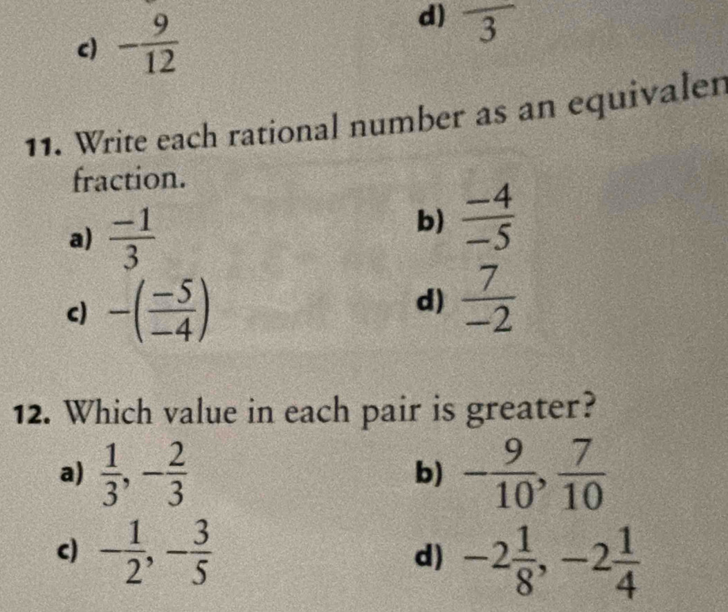 d)
c) - 9/12  frac 3
11. Write each rational number as an equivalen
fraction.
a)  (-1)/3 
b)  (-4)/-5 
c) -( (-5)/-4 )
d)  7/-2 
12. Which value in each pair is greater?
a)  1/3 , - 2/3  - 9/10 ,  7/10 
b)
c) - 1/2 , - 3/5 
d) -2 1/8 , -2 1/4 