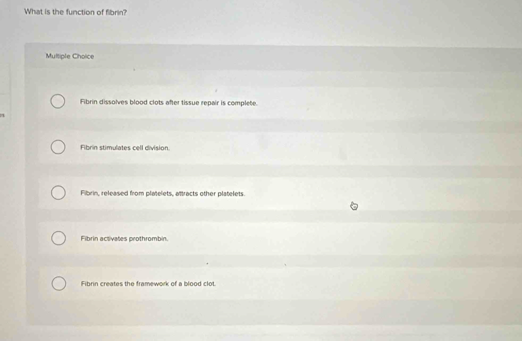 What is the function of fibrin?
Multiple Choice
Fibrin dissolves blood clots after tissue repair is complete.
DS
Fibrin stimulates cell division.
Fibrin, released from platelets, attracts other platelets.
Fibrin activates prothrombin.
Fibrin creates the framework of a blood clot.