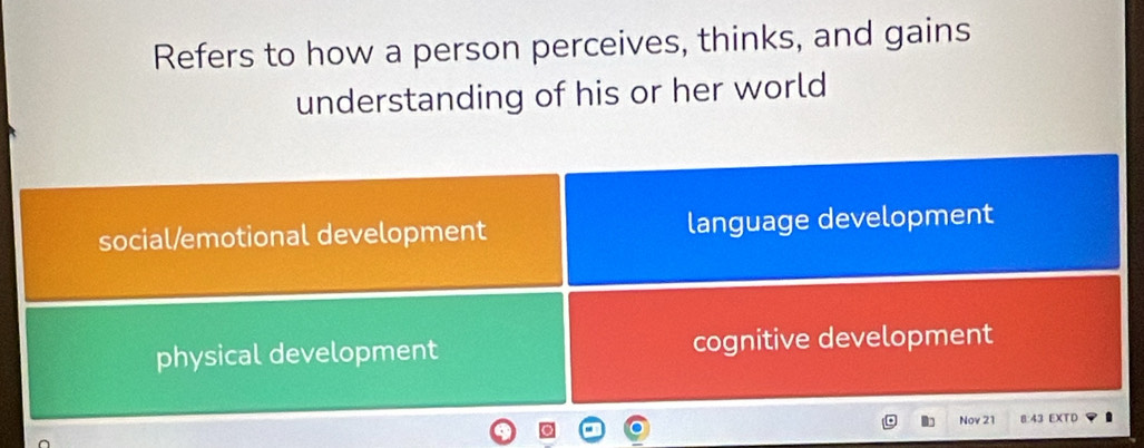 Refers to how a person perceives, thinks, and gains
understanding of his or her world
social/emotional development language development
physical development cognitive development
Nov 21 8:43 EXTD