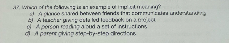 Which of the following is an example of implicit meaning?
a) A glance shared between friends that communicates understanding
b) A teacher giving detailed feedback on a project
c) A person reading aloud a set of instructions
d) A parent giving step-by-step directions