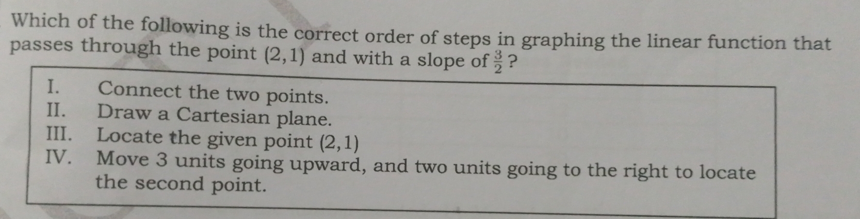 Which of the following is the correct order of steps in graphing the linear function that
passes through the point (2,1) and with a slope of  3/2  ?
I. Connect the two points.
II. Draw a Cartesian plane.
III. Locate the given point (2,1)
IV. Move 3 units going upward, and two units going to the right to locate
the second point.