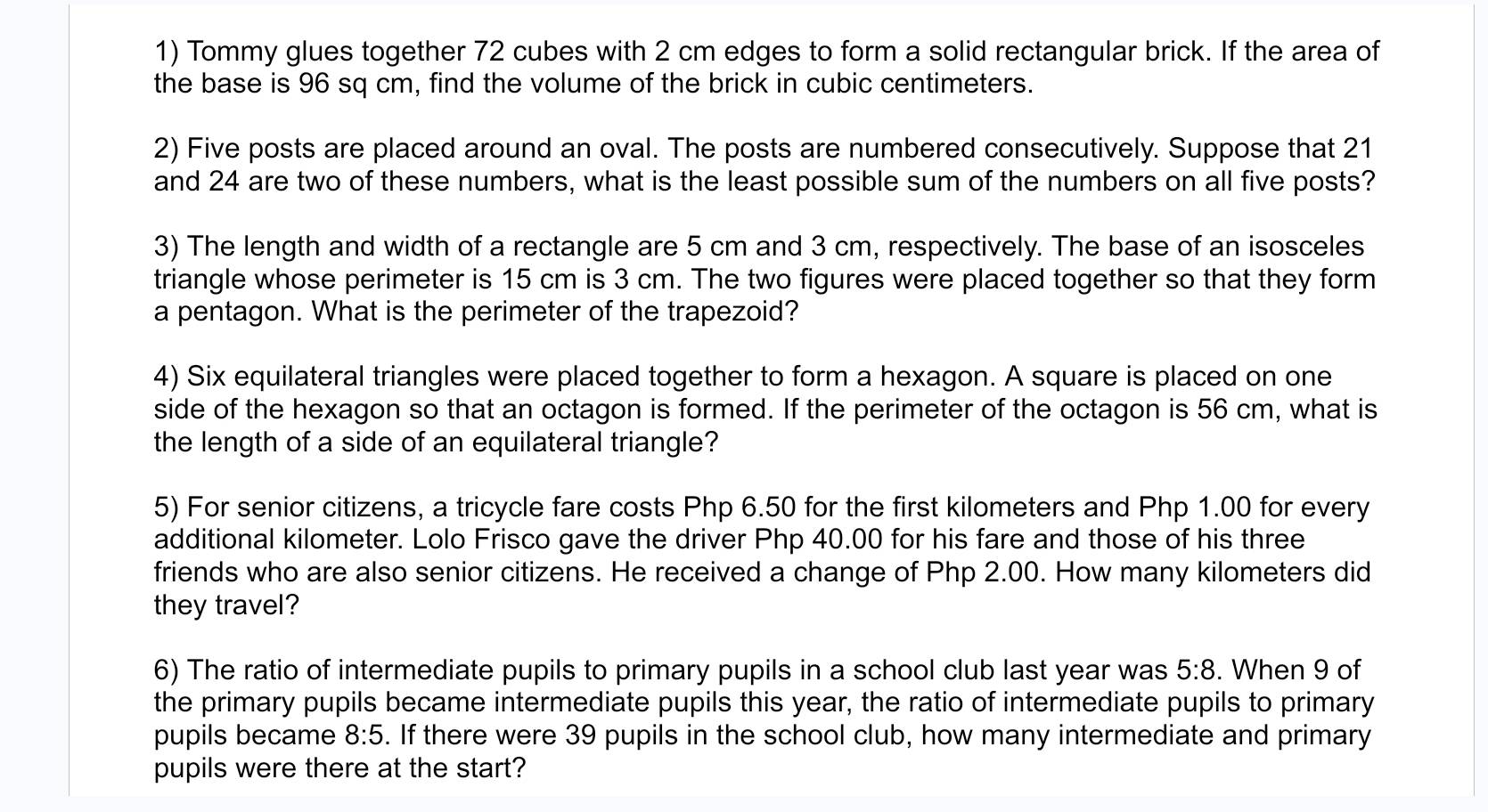 Tommy glues together 72 cubes with 2 cm edges to form a solid rectangular brick. If the area of 
the base is 96 sq cm, find the volume of the brick in cubic centimeters. 
2) Five posts are placed around an oval. The posts are numbered consecutively. Suppose that 21
and 24 are two of these numbers, what is the least possible sum of the numbers on all five posts? 
3) The length and width of a rectangle are 5 cm and 3 cm, respectively. The base of an isosceles 
triangle whose perimeter is 15 cm is 3 cm. The two figures were placed together so that they form 
a pentagon. What is the perimeter of the trapezoid? 
4) Six equilateral triangles were placed together to form a hexagon. A square is placed on one 
side of the hexagon so that an octagon is formed. If the perimeter of the octagon is 56 cm, what is 
the length of a side of an equilateral triangle? 
5) For senior citizens, a tricycle fare costs Php 6.50 for the first kilometers and Php 1.00 for every 
additional kilometer. Lolo Frisco gave the driver Php 40.00 for his fare and those of his three 
friends who are also senior citizens. He received a change of Php 2.00. How many kilometers did 
they travel? 
6) The ratio of intermediate pupils to primary pupils in a school club last year was 5:8. When 9 of 
the primary pupils became intermediate pupils this year, the ratio of intermediate pupils to primary 
pupils became 8:5. If there were 39 pupils in the school club, how many intermediate and primary 
pupils were there at the start?