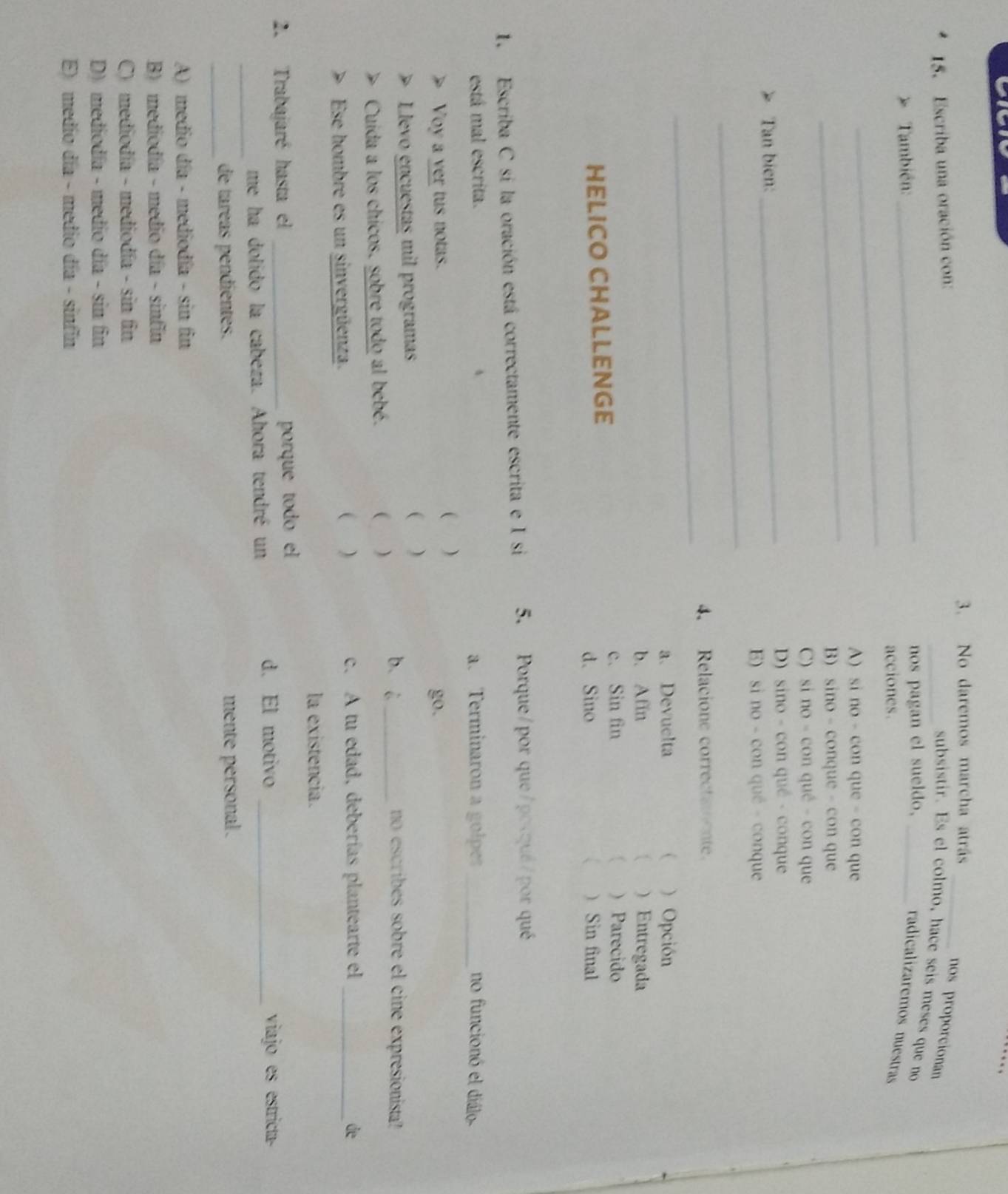 No daremos marcha atrás
15. Escriba una oración con:
_nos proporcionan
_subsistir. Es el colmo, hace seis meses que no
* También: _nos pagan el sueldo,_
_
radicalizaremos nuestras
acciones.
_
A) si no - con que - con que
B) sino - conque - con que
C) si no - con qué - con que
Tan bien:
_D) sino - con qué - conque
_
B) si no - con qué - conque
_
4. Relacione correctatnte.
a. Devuelta ( ) Opción
b. Afin  ) Entregada
c. Sin fin  ) Parecido
HELICO CHALLENGE
d. Sino 、 ) Sin final
1. Escriba C si la oración está correctamente escrita e I si 5. Porque/por que/pocqué/por qué
está mal escrita. a. Terminaron a golpes _no funcionó el diálo
( )
Voy a ver tus notas. go.
Llevo encuestas mil programas ( ) no escribes sobre el cine expresionista?
Cuida a los chicos. sobre todo al bebé. ( )
b i_
( )
c. A tu edad, deberías plantearte el
Ese hombre es un sinvergüenza. _de
la existencia.
2. Trabajaré hasta el _porque todo el 
me ha dolido la cabeza. Ahora tendré un
d. El motivo _viajo es estricta
_
_
de táreas pendientes. mente personal.
A) medio día - mediodía - sin fin
B) mediodía - medio día - sinfin
C) mediodía - mediodía - sin fin
D) mediodía - medio día - sin fin
E) medío día - medio día - sinfin