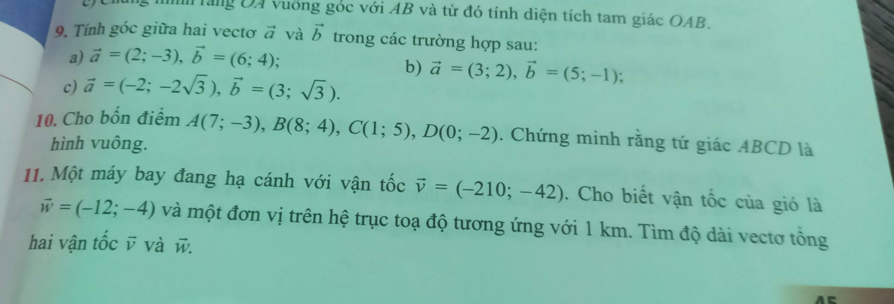 a 
M Tàng OA vuống góc với AB và từ đó tính diện tích tam giác OAB. 
9. Tính góc giữa hai vectơ vector a và vector b trong các trường hợp sau: 
a) vector a=(2;-3), vector b=(6;4); 
c) vector a=(-2;-2sqrt(3)), vector b=(3;sqrt(3)). 
b) vector a=(3;2), vector b=(5;-1); 
10. Cho bốn điểm 
hình vuông.
A(7;-3), B(8;4), C(1;5), D(0;-2). Chứng minh rằng tứ giác ABCD là 
11. Một máy bay đang hạ cánh với vận tốc vector v=(-210;-42). Cho biết vận tốc của gió là
vector w=(-12;-4) và một đơn vị trên hệ trục toạ độ tương ứng với 1 km. Tìm độ dài vectơ tổng 
hai vận tốc v và w.