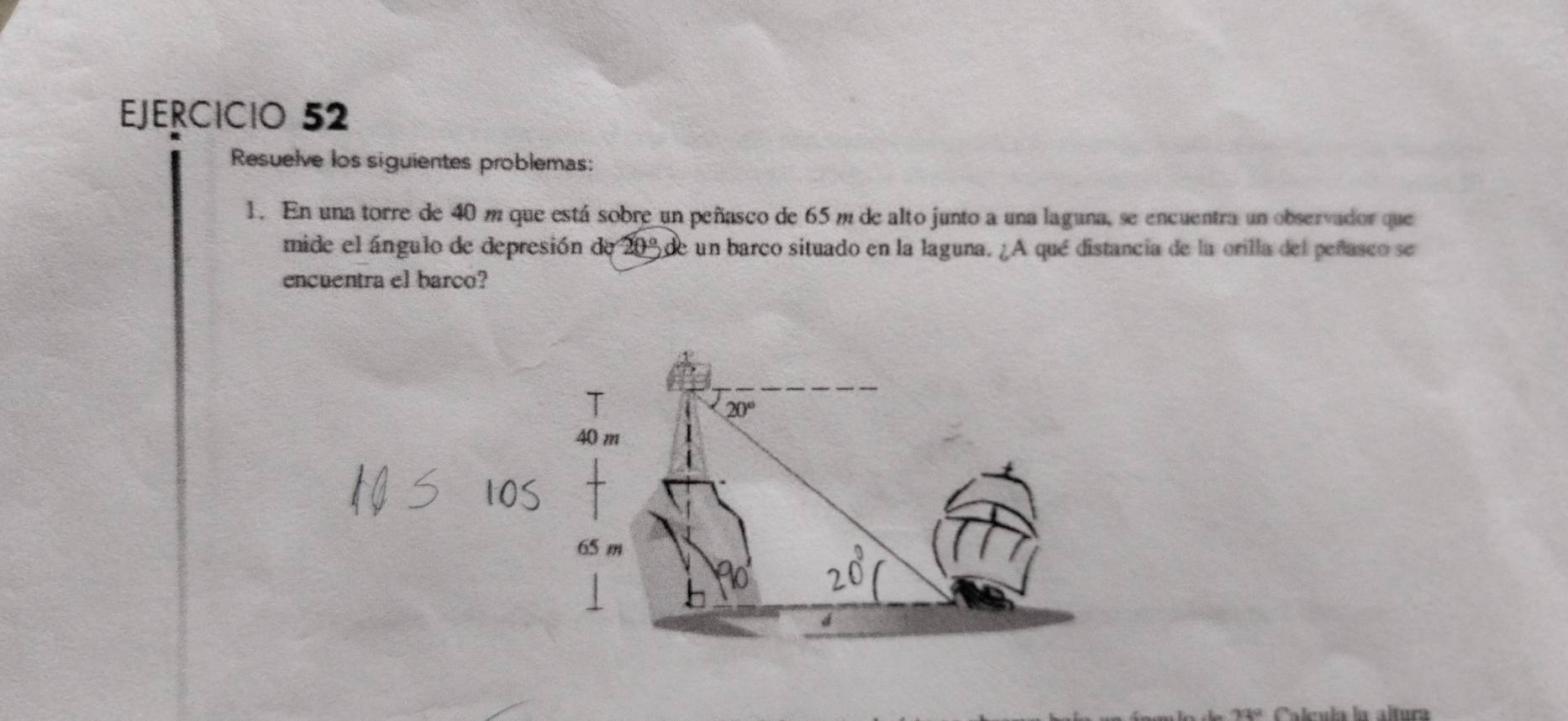 Resuelve los siguientes problemas:
1. En una torre de 40 m que está sobre un peñasco de 65 m de alto junto a una laguna, se encuentra un observador que
mide el ángulo de depresión de 20% de un barco situado en la laguna. ¿A qué distancia de la orilla del peñasco se
encuentra el barco?
11° Calcula la altura