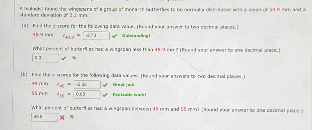 A biologist found the wingspans of a group of monarch butterflies to be normally distributed with a mean of 54.9 mm and a 
standard deviation of 2.2 mm. 
(a) Find the z-score for the following data value. (Round your answer to two decimal places.)
48.9 mm z_48.9=-2.73 Outstanding! 
What percent of butterflies had a wingspan less than 48.9 mm? (Round your answer to one decimal place.)
0.3 %
(b) Find the z-scores for the following data values. (Round your answers to two decimal places.)
49 mm z_49=-2.68 Great job!
55 mm z_55= 0.05 Fantastic work! 
What percent of butterflies had a wingspan between 49 mm and 55 mm? (Round your answer to one decimal place.)
49.8 %