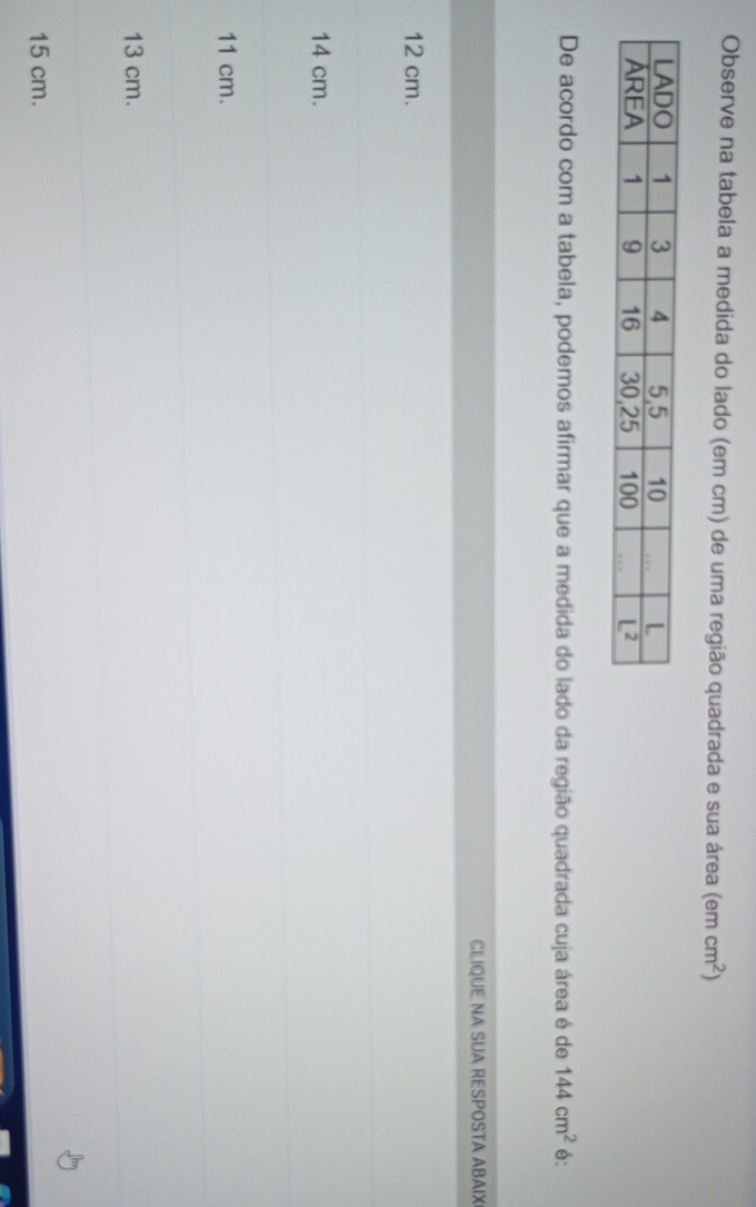 Observe na tabela a medida do lado (em cm) de uma região quadrada e sua área (e mcm^2)
De acordo com a tabela, podemos afirmar que a medida do lado da região quadrada cuja área é de 144cm^2 é:
CLIQUE NA SUA RESPOSTA ABAIX
12 cm.
14 cm.
11 cm.
13 cm.
15 cm.