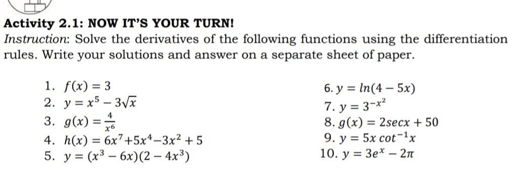 Activity 2.1: NOW IT’S YOUR TURN! 
Instruction: Solve the derivatives of the following functions using the differentiation 
rules. Write your solutions and answer on a separate sheet of paper. 
1. f(x)=3 6. y=ln (4-5x)
2. y=x^5-3sqrt(x) 7. y=3^(-x^2)
3. g(x)= 4/x^6 
8. g(x)=2sec x+50
4. h(x)=6x^7+5x^4-3x^2+5 9. y=5xcot^(-1)x
5. y=(x^3-6x)(2-4x^3) 10. y=3e^x-2π