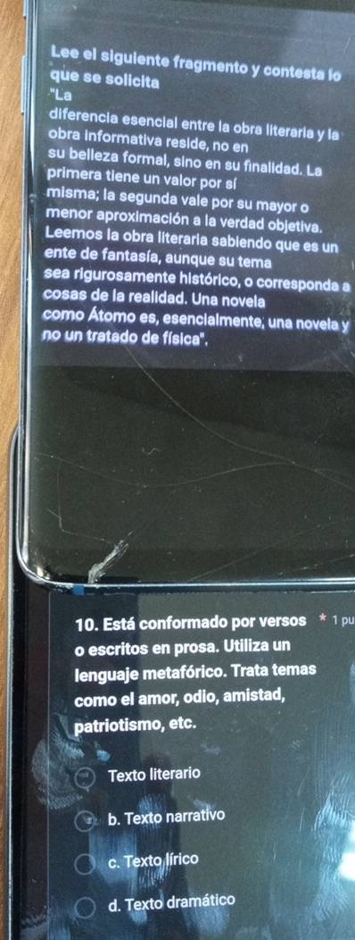 Lee el siguiente fragmento y contesta lo
que se solicita
'La
diferencia esencial entre la obra literaria y la
obra informativa reside, no en
su belleza formal, sino en su finalidad. La
primera tiene un valor por sí
misma; la segunda vale por su mayor o
menor aproximación a la verdad objetiva.
Leemos la obra literaria sabiendo que es un
ente de fantasía, aunque su tema
sea rigurosamente histórico, o corresponda a
cosas de la realidad. Una novela
como Átomo es, esencialmente; una novela y
no un tratado de física'.
10. Está conformado por versos * 1 pu
o escritos en prosa. Utiliza un
lenguaje metafórico. Trata temas
como el amor, odio, amistad,
patriotismo, etc.
Texto literario
b. Texto narrativo
c. Texto lírico
d. Texto dramático