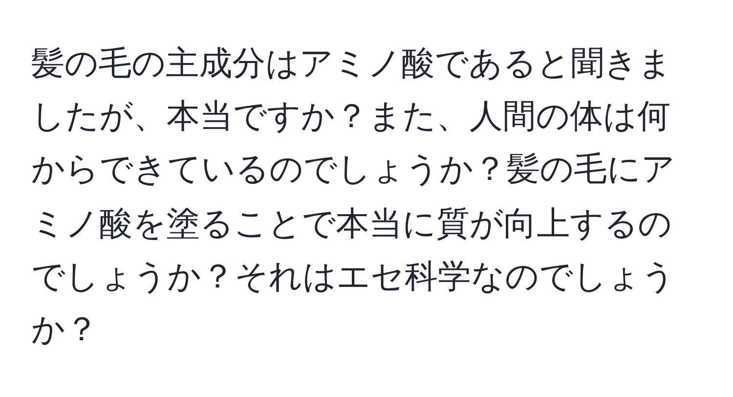 髪の毛の主成分はアミノ酸であると聞きましたが、本当ですか？また、人間の体は何からできているのでしょうか？髪の毛にアミノ酸を塗ることで本当に質が向上するのでしょうか？それはエセ科学なのでしょうか？