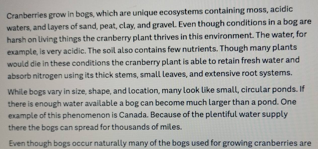 Cranberries grow in bogs, which are unique ecosystems containing moss, acidic 
waters, and layers of sand, peat, clay, and gravel. Even though conditions in a bog are 
harsh on living things the cranberry plant thrives in this environment. The water, for 
example, is very acidic. The soil also contains few nutrients. Though many plants 
would die in these conditions the cranberry plant is able to retain fresh water and 
absorb nitrogen using its thick stems, small leaves, and extensive root systems. 
While bogs vary in size, shape, and location, many look like small, circular ponds. If 
there is enough water available a bog can become much larger than a pond. One 
example of this phenomenon is Canada. Because of the plentiful water supply 
there the bogs can spread for thousands of miles. 
Even though bogs occur naturally many of the bogs used for growing cranberries are