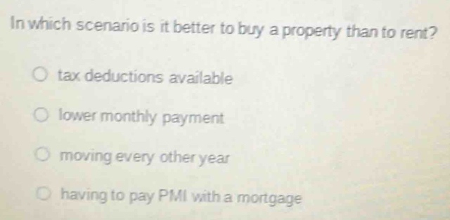 In which scenario is it better to buy a property than to rent?
tax deductions available
lower monthly payment
moving every other year
having to pay PMI with a mortgage