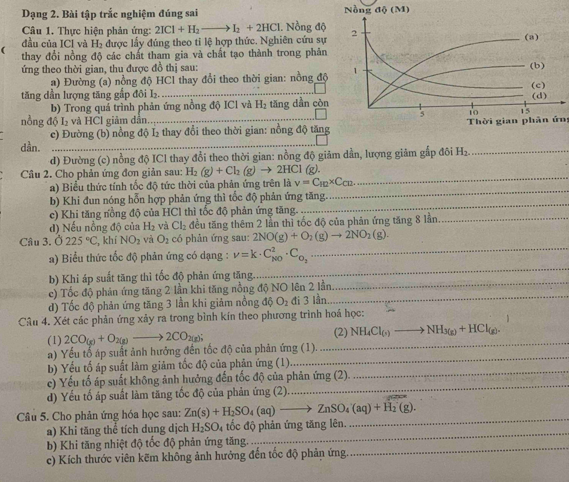 Dạng 2. Bài tập trắc nghiệm đúng sai 
Câu 1. Thực hiện phản ứng: 2ICl+H_2to I_2+2HCl. Nồng độ
đầu của ICl và H_2 được lấy đúng theo tỉ lệ hợp thức. Nghiên cứu sự
(
thay đổi nồng độ các chất tham gia và chất tạo thành trong phản
ứng theo thời gian, thu được đồ thị sau:
a) Đường (a) nồng độ HCl thay đổi theo thời gian: nồng độ
tăng dần lượng tăng gấp đôi L₂.
b) Trong quá trình phản ứng nồng độ ICl và H_2 tăng dần còn
nồng độ I_2 và HCl giảm dần.  Thời gian phān ứn:
c) Đường (b) nồng độ I₂ thay đổi theo thời gian: nồng độ tăng
dần.
d) Đường (c) nồng độ ICl thay đổi theo thời gian: nồng độ giảm dần, lượng giảm gấp đôi H_2. _
Câu 2. Cho phản ứng đơn giản sau: H_2(g)+Cl_2(g)to 2HCl(g).
a) Biểu thức tính tốc độ tức thời của phản ứng trên là V=C_H2* C_Cl2.
_
b) Khi đun nóng hỗn hợp phản ứng thì tốc độ phản ứng tăng
_
c) Khi tăng nồng độ của HCl thì tốc độ phản ứng tăng.
_
d) Nếu nồng độ của H_2 và CI_2 đều tăng thêm 2 lần thì tốc độ của phản ứng tăng 8 lần._
Câu 3. hat o 225°C , khí NO_2 và O_2 có phản ứng sau: 2NO(g)+O_2(g)to 2NO_2(g).
a) Biểu thức tốc độ phản ứng có dạng : nu =k· C_(NO)^2· C_O_2
_
b) Khi áp suất tăng thì tốc độ phản ứng tăng.
_
c) Tốc độ phản ứng tăng 2 lần khi tăng nồng độ NO lên 2 lần
_
d) Tốc độ phản ứng tăng 3 lần khi giảm nồng độ O_2 đi 3 lần_
Câu 4. Xét các phản ứng xảy ra trong bình kín theo phương trình hoá học:
(1) 2CO_(g)+O_2(g)to 2CO_2(g); _(2) NH_4Cl_(s)to NH_3(g)+HCl_(g).
a) Yếu tố áp suất ảnh hưởng đến tốc độ của phản ứng (1).
b) Yếu tố áp suất làm giảm tốc độ của phản ứng (1)_
_
c) Yếu tố áp suất không ảnh hưởng đến tốc độ của phản ứng (2).
d) Yếu tố áp suất làm tăng tốc độ của phản ứng (2)
Câu 5. Cho phản ứng hóa học sau: Zn(s)+H_2SO_4(aq)to ZnSO_4(aq)+H_2(g).
a) Khi tăng thể tích dung dịch H_2SO_4 tốc độ phản ứng tăng lên.
_
b) Khi tăng nhiệt độ tốc độ phản ứng tăng._
_
c) Kích thước viên kẽm không ảnh hưởng đến tốc độ phản ứng.