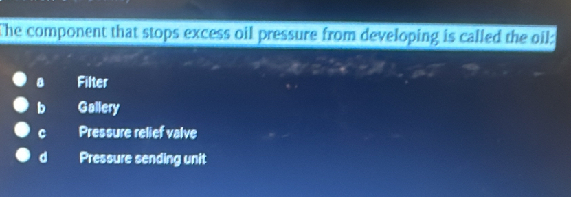 The component that stops excess oil pressure from developing is called the oil:
8 Filter
b Gallery
Pressure relief valve
d Pressure sending unit