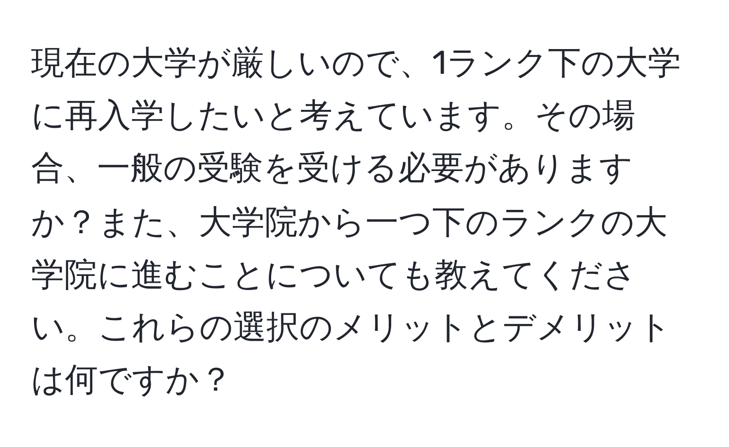 現在の大学が厳しいので、1ランク下の大学に再入学したいと考えています。その場合、一般の受験を受ける必要がありますか？また、大学院から一つ下のランクの大学院に進むことについても教えてください。これらの選択のメリットとデメリットは何ですか？