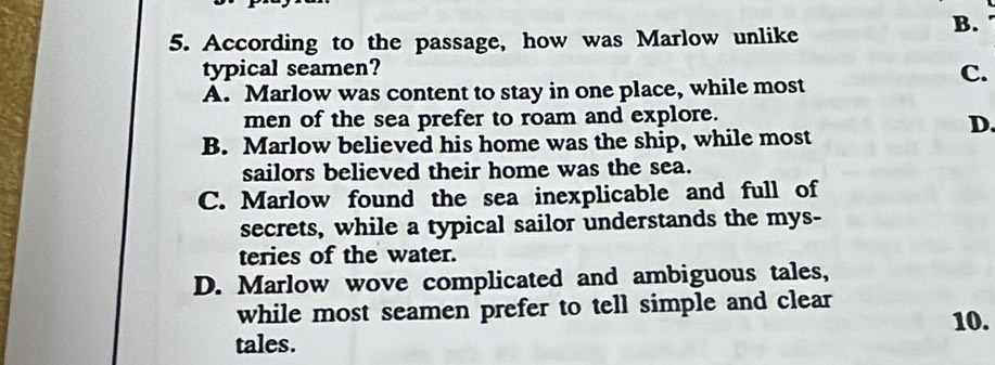 B. .
5. According to the passage, how was Marlow unlike
typical seamen?
C.
A. Marlow was content to stay in one place, while most
men of the sea prefer to roam and explore.
D.
B. Marlow believed his home was the ship, while most
sailors believed their home was the sea.
C. Marlow found the sea inexplicable and full of
secrets, while a typical sailor understands the mys-
teries of the water.
D. Marlow wove complicated and ambiguous tales,
while most seamen prefer to tell simple and clear
tales. 10.