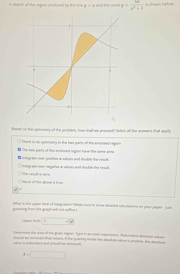 A sketch of the region enclosed by the line y=x and the curve y= 5x/x^2+1  is shown below.
Based on the symmetry of the problem, how shall we proceed? Select all the answers that apply.
There is no symmetry in the two parts of the enclosed region
The two parts of the enclosed region have the same area
Integrate over positive x -values and double the result.
Integrate over negative æ-values and double the result.
The result is zero.
None of the above is true.
What is the upper limit of integration? (Make sure to show detailed calculations on your paper - just
guessing from the graph will not suffice.)
Upper limit: 2
Determine the area of the given region. Type in an exact expression. Redundant absolute values
should be removed (that means, if the quantity inside the absolute value is positive, the absolute
value is redundant and should be removed).
A=□
Quection Heln: Gu e n B u