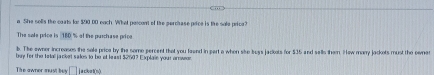 a She solls the coats fo: $90 00 each. What pescont of the perchase poice is the sole peica? 
The sale price is 180 % of the purchase price 
b. The owner increases the sale price by the some percent that you faund in part a when sike buss jackots for $35 and salls them. Hew marry jackots must the ownet 
buy for the tetal jacket sales to be at least $250? Explain your arwor 
The awner must bey □ j a cikrt(n).