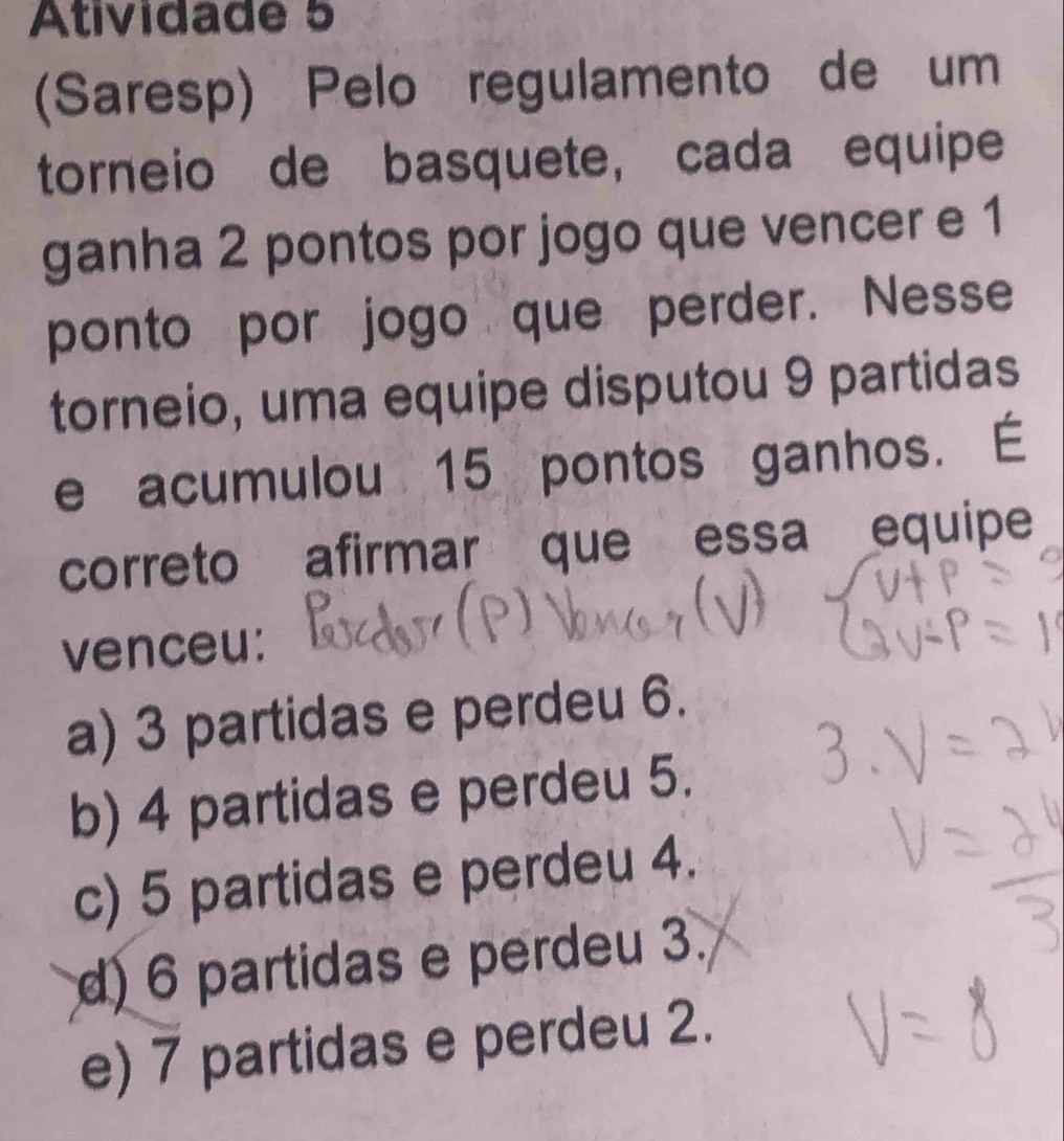 Atividade 5
(Saresp) Pelo regulamento de um
torneio de basquete, cada equipe
ganha 2 pontos por jogo que vencer e 1
ponto por jogo que perder. Nesse
torneio, uma equipe disputou 9 partidas
e acumulou 15 pontos ganhos. É
correto afirmar que essa equipe
venceu:
a) 3 partidas e perdeu 6.
b) 4 partidas e perdeu 5.
c) 5 partidas e perdeu 4.
d) 6 partidas e perdeu 3.
e) 7 partidas e perdeu 2.