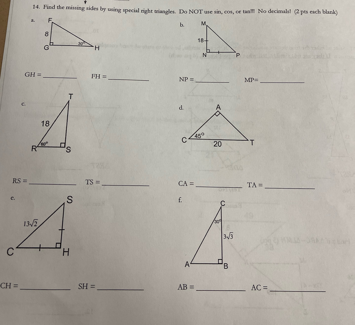 Find the missing sides by using special right triangles. Do NOT use sin, cos, or tan!!! No decimals! (2 pts each blank)
a.
b. 
 
_
GH=
_ FH=
_ NP=
MP= _
C.
_ RS=
TS=
_
CA=
_ TA= _
f.
_ CH=
SH= _
_ AB=
AC= _