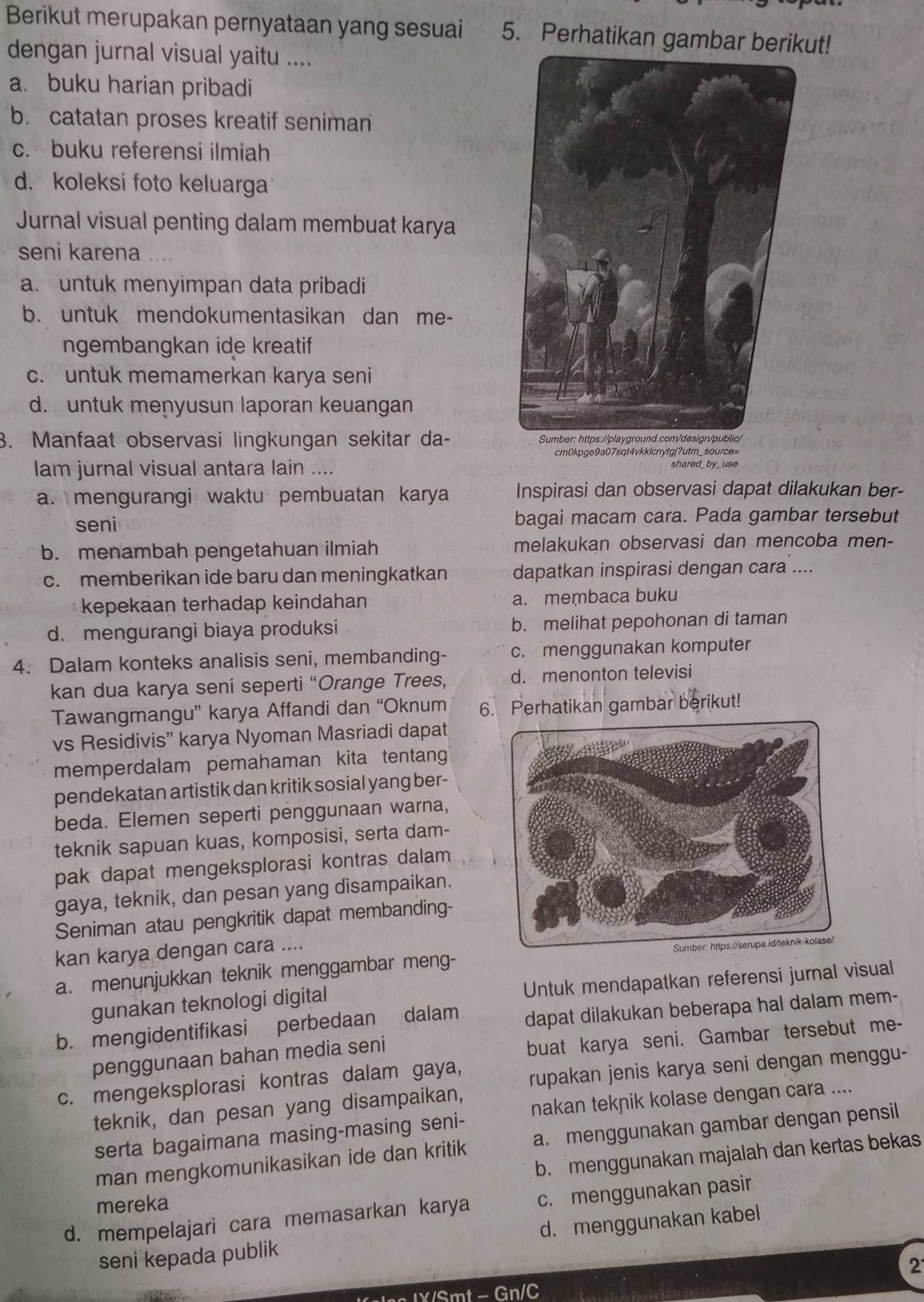 Berikut merupakan pernyataan yang sesuai 5. Perhatikan gambar berikut!
dengan jurnal visual yaitu ....
a. buku harian pribadi
b. catatan proses kreatif seniman
c. buku referensi ilmiah
d. koleksi foto keluarga
Jurnal visual penting dalam membuat karya
seni karena
a. untuk menyimpan data pribadi
b. untuk mendokumentasikan dan me-
ngembangkan ide kreatif
c. untuk memamerkan karya seni
d. untuk menyusun laporan keuangan
3. Manfaat observasi lingkungan sekitar da- 
cm0kpge9a07sqt4vkklcnytgj?utm_source=
lam jurnal visual antara lain ....
a. mengurangi waktu pembuatan karya Inspirasi dan observasi dapat dilakukan ber-
seni bagai macam cara. Pada gambar tersebut
b. menambah pengetahuan ilmiah melakukan observasi dan mencoba men-
c. memberikan ide baru dan meningkatkan dapatkan inspirasi dengan cara ....
kepekaan terhadap keindahan a. membaca buku
d. mengurangi biaya produksi b. melihat pepohonan di taman
4. Dalam konteks analisis seni, membanding- c. menggunakan komputer
kan dua karya seni seperti “Orange Trees, d. menonton televisi
Tawangmangu” karya Affandi dan “Oknum 6. Perhatikan gambar berikut!
vs Residivis” karya Nyoman Masriadi dapat
memperdalam pemahaman kita tentang
pendekatan artistik dan kritik sosial yang ber-
beda. Elemen seperti penggunaan warna,
teknik sapuan kuas, komposisi, serta dam-
pak dapat mengeksplorasi kontras dalam 
gaya, teknik, dan pesan yang disampaikan.
Seniman atau pengkritik dapat membanding-
kan karya dengan cara ....
a. menunjukkan teknik menggambar meng- 
gunakan teknologi digital Untuk mendapatkan referensi jurnal visual
b. mengidentifikasi perbedaan dalam dapat dilakukan beberapa hal dalam mem-
penggunaan bahan media seni
buat karya seni. Gambar tersebut me-
c. mengeksplorasi kontras dalam gaya, rupakan jenis karya seni dengan menggu-
teknik, dan pesan yang disampaikan,
serta bagaimana masing-masing seni- nakan teknik kolase dengan cara ....
man mengkomunikasikan ide dan kritik a. menggunakan gambar dengan pensil
b. menggunakan majalah dan kertas bekas
mereka
d. mempelajari cara memasarkan karya c. menggunakan pasir
seni kepada publik d. menggunakan kabel
2
e n IX/Smt - Gn/C