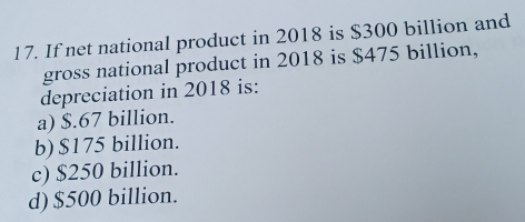 If net national product in 2018 is $300 billion and
gross national product in 2018 is $475 billion,
depreciation in 2018 is:
a) $.67 billion.
b) $175 billion.
c) $250 billion.
d) $500 billion.