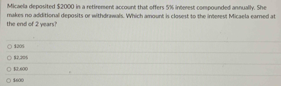 Micaela deposited $2000 in a retirement account that offers 5% interest compounded annually. She
makes no additional deposits or withdrawals. Which amount is closest to the interest Micaela earned at
the end of 2 years?
$205
$2,205
$2,600
$600