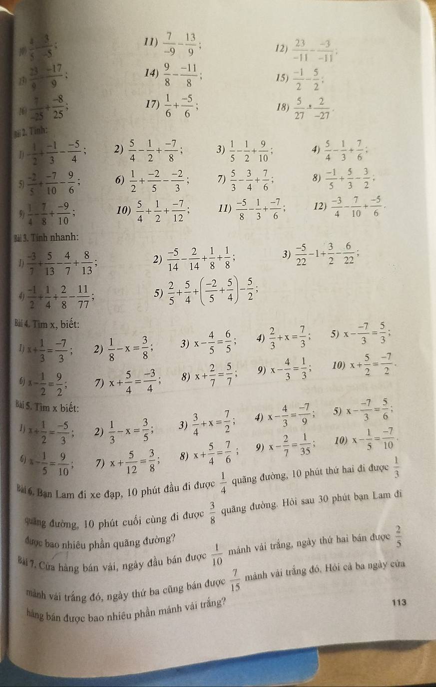  7/-9 - 13/9 ;
10  4/5 - 3/-5 ; 12)  23/-11 - (-3)/-11 ;
14)
13  23/9 - (-17)/9 ;  9/8 - (-11)/8 ; 15)  (-1)/2 - 5/2 :
17)
16  7/-25 + (-8)/25 ;  1/6 + (-5)/6 ; 18)  5/27 /  2/-27 .
Bài 2. Tinh:
- 1/2 + (-1)/3 - (-5)/4 ; 2)  5/4 - 1/2 + (-7)/8 ; 3)  1/5 - 1/2 + 9/10 ; 4)  5/4 - 1/3 + 7/6 ;
5  (-2)/5 + (-7)/10 - 9/6 ; 6)  1/2 + (-2)/5 - (-2)/3 ; 7)  5/3 - 3/4 + 7/6 ; 8)  (-1)/5 + 5/3 - 3/2 ;
9  1/4 - 7/8 + (-9)/10 ; 10)  5/4 + 1/2 + (-7)/12 ; 11)  (-5)/8 - 1/3 + (-7)/6 ; 12)  (-3)/4 - 7/10 + (-5)/6 .
Bài 3. Tính nhanh:
1)  (-3)/7 + 5/13 - 4/7 + 8/13 ;
2)  (-5)/14 - 2/14 + 1/8 + 1/8 ; 3)  (-5)/22 -1+ 3/2 - 6/22 ;
 (-1)/2 + 1/4 + 2/8 - 11/77 ;
5)  2/5 + 5/4 +( (-2)/5 + 5/4 )- 5/2 ;
Bài 4. Tim x, biết:
x+ 1/3 = (-7)/3 ; 2)  1/8 -x= 3/8 ; 3) x- 4/5 = 6/5  4)  2/3 +x= 7/3 ; 5) x- (-7)/3 = 5/3 ;
6) x- 1/2 = 9/2 ; 7) x+ 5/4 = (-3)/4 ; 8) x+ 2/7 = 5/7 ; 9) x- 4/3 = 1/3 ; 10) x+ 5/2 = (-7)/2 .
Bài S. Tìm x biết: x- 4/3 = (-7)/9 ; 5) x- (-7)/3 = 5/6 ;
1 ) x+ 1/2 = (-5)/3 ; 2)  1/3 -x= 3/5 ; 3)  3/4 +x= 7/2 ; 4)
6) x- 1/5 = 9/10 ; 7) x+ 5/12 = 3/8 ; 8) x+ 5/4 = 7/6 ; 9) x- 2/7 = 1/35 ; 10) x- 1/5 = (-7)/10 .
Bài 6. Bạn Lam đi xe đạp, 10 phút đầu đi được  1/4  quãng đường, 10 phút thứ hai đi được  1/3 
quang đường, 10 phút cuối cùng đi được  3/8  quãng đường. Hỏi sau 30 phút bạn Lam đi
được bao nhiêu phần quãng đường?
Bài 7, Cửa hàng bán vải, ngày đầu bán được  1/10  mảnh vải trắng, ngày thứ hai bán được  2/5 
mành vái trắng đó, ngày thứ ba cũng bán được  7/15  mảnh vải trắng đó, Hỏi cả ba ngày cửa
háng bán được bao nhiêu phần mảnh vải trắng?
113