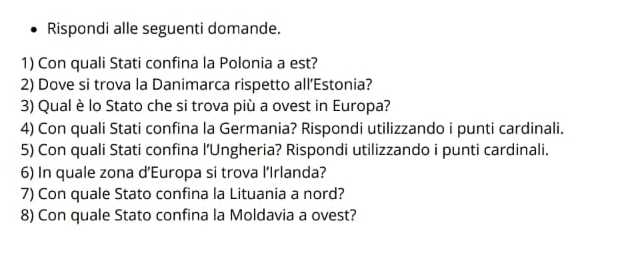 Rispondi alle seguenti domande. 
1) Con quali Stati confina la Polonia a est? 
2) Dove si trova la Danimarca rispetto all’Estonia? 
3) Qual è lo Stato che si trova più a ovest in Europa? 
4) Con quali Stati confina la Germania? Rispondi utilizzando i punti cardinali. 
5) Con quali Stati confina l’Ungheria? Rispondi utilizzando i punti cardinali. 
6) In quale zona d'Europa si trova l’Irlanda? 
7) Con quale Stato confina la Lituania a nord? 
8) Con quale Stato confina la Moldavia a ovest?