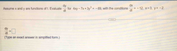 Assume x and y are functions of t. Evaluate  dy/dt  for 4xy-7x+3y^3=-69 , with the conditions  dx/dt =-12, x=3, y=-2.
 dy/dt =□
(Type an exact answer in simplified form.)