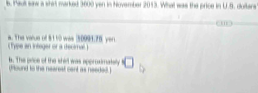 Pauli saw a shirt marked 3600 yen in November 2013. What was the price in U.S. dollars 
111 
a. The value of $110 was 10991.75 yen. 
(Type an integer or a decimal.) 
b. The price of the shirt was approximately ! □ 
(Round to the nearest cent as needed.)