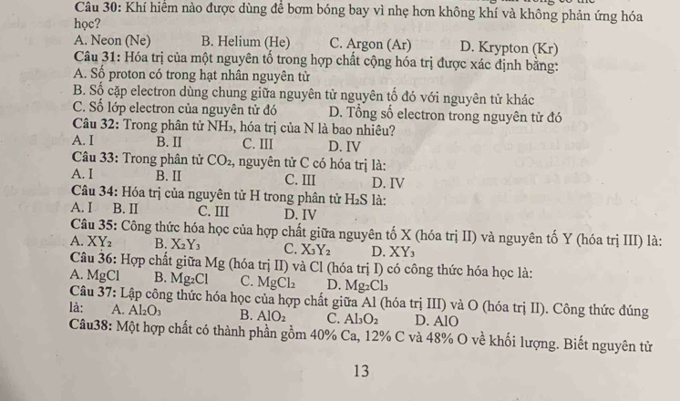 Khí hiểm nào được dùng để bơm bóng bay vì nhẹ hơn không khí và không phản ứng hóa
học?
A. Neon (Ne) B. Helium (He) C. Argon (Ar) D. Krypton (Kr)
Câu 31: Hóa trị của một nguyên tố trong hợp chất cộng hóa trị được xác định bằng:
A. Số proton có trong hạt nhân nguyên tử
B. Số cặp electron dùng chung giữa nguyên tử nguyên tố đó với nguyên tử khác
C. Số lớp electron của nguyên tử đó D. Tổng số electron trong nguyên tử đó
Câu 32: Trong phân tử NH₃, hóa trị của N là bao nhiêu?
A. I B. II C. III D. IV
* Câu 33: Trong phân tử CO_2 , nguyên tử C có hóa trị là:
A. I B. II C. III D. IV
Câu 34: Hóa trị của nguyên tử H trong phân tử H₂S là:
A. I B. II C. III D. IV
Câu 35: Công thức hóa học của hợp chất giữa nguyên tố X (hóa trị II) và nguyên tố Y (hóa trị III) là:
A. XY_2 B. X_2Y_3 C. X_3Y_2 D. XY₃
Câu 36: Hợp chất giữa Mg (hóa trị II) và Cl (hóa trị I) có công thức hóa học là:
A. MgCl B. Mg_2Cl C. MgCl_2 D. Mg_2Cl_3
Câu 37: Lập công thức hóa học của hợp chất giữa Al (hóa trị III) và O (hóa trị II). Công thức đúng
là: A. Al_2O_3 B. AlO_2 C. Al_3O_2 D. AlO
Câu38: Một hợp chất có thành phần gồm 40% Ca, 12% C và 48% O về khối lượng. Biết nguyên từ
13