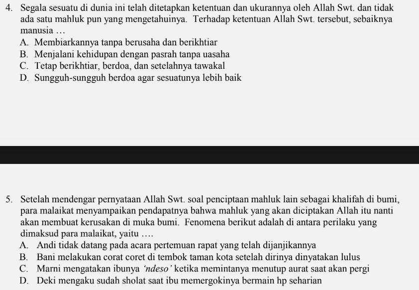 Segala sesuatu di dunia ini telah ditetapkan ketentuan dan ukurannya oleh Allah Swt. dan tidak
ada satu mahluk pun yang mengetahuinya. Terhadap ketentuan Allah Swt. tersebut, sebaiknya
manusia …
A. Membiarkannya tanpa berusaha dan berikhtiar
B. Menjalani kehidupan dengan pasrah tanpa uasaha
C. Tetap berikhtiar, berdoa, dan setelahnya tawakal
D. Sungguh-sungguh berdoa agar sesuatunya lebih baik
5. Setelah mendengar pernyataan Allah Swt. soal penciptaan mahluk lain sebagai khalifah di bumi,
para malaikat menyampaikan pendapatnya bahwa mahluk yang akan diciptakan Allah itu nanti
akan membuat kerusakan di muka bumi. Fenomena berikut adalah di antara perilaku yang
dimaksud para malaikat, yaitu …
A. Andi tidak datang pada acara pertemuan rapat yang telah dijanjikannya
B. Bani melakukan corat coret di tembok taman kota setelah dirinya dinyatakan lulus
C. Marni mengatakan ibunya ‘ndeso ’ ketika memintanya menutup aurat saat akan pergi
D. Deki mengaku sudah sholat saat ibu memergokinya bermain hp seharian