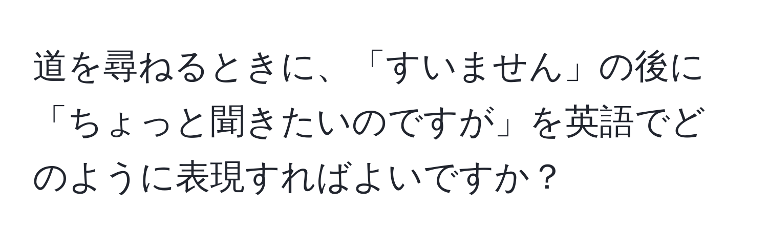 道を尋ねるときに、「すいません」の後に「ちょっと聞きたいのですが」を英語でどのように表現すればよいですか？