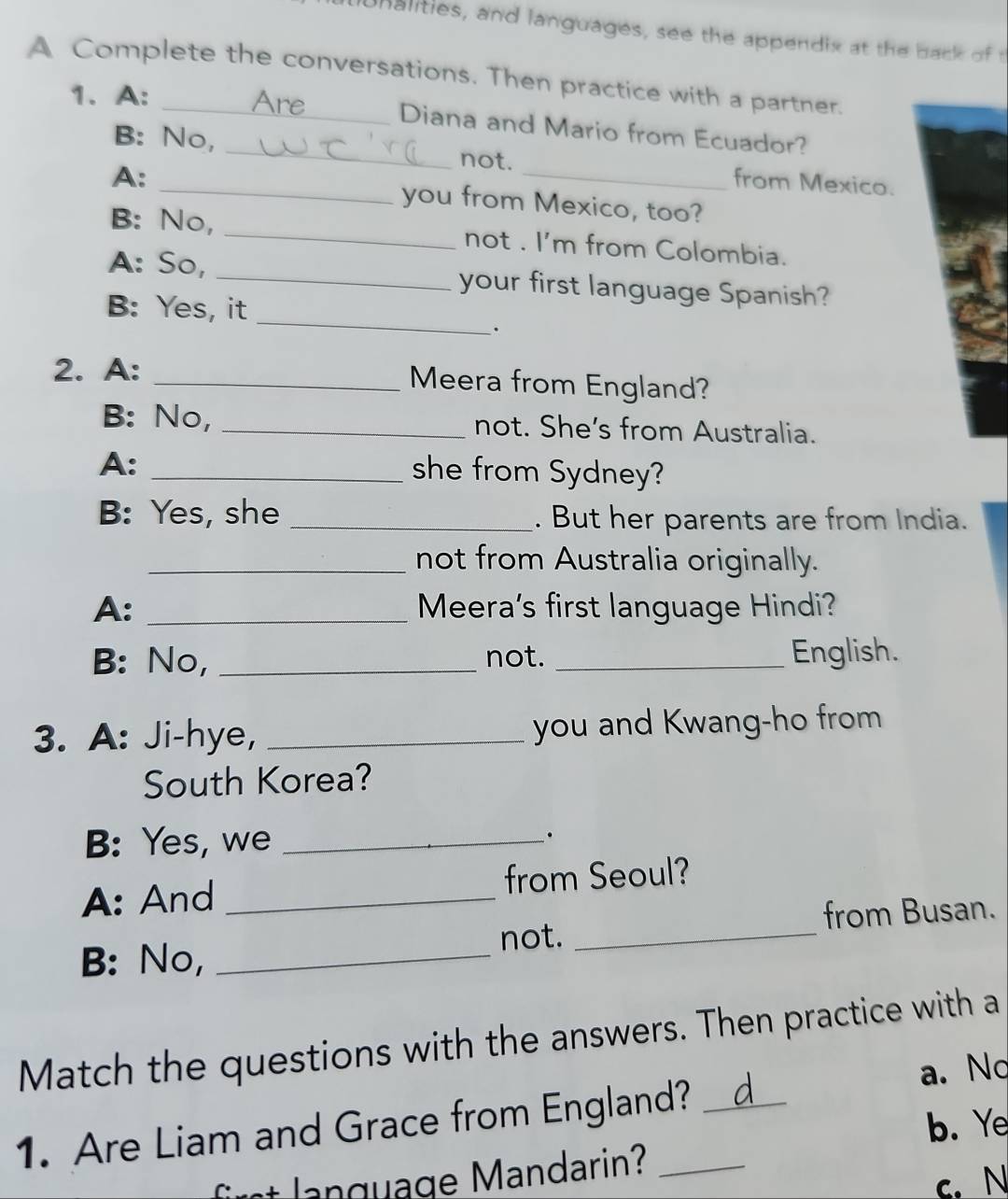 unalities, and languages, see the appendix at the back of t
A Complete the conversations. Then practice with a partner.
1. A:
Are Diana and Mario from Ecuador?
B: No, _not. from Mexico.
A: _you from Mexico, too?
B: No, _not . I'm from Colombia.
_
A: So, _your first language Spanish?
B: Yes, it
2. A: _Meera from England?
B: No, _not. She's from Australia.
A:_
she from Sydney?
B: Yes, she _. But her parents are from India.
_not from Australia originally.
A: _Meera's first language Hindi?
B: No, _not. _English.
3. A: Ji-hye, _you and Kwang-ho from
South Korea?
B: Yes, we _.
A: And _from Seoul?
from Busan.
B: No,_
not._
Match the questions with the answers. Then practice with a
a. No
1. Are Liam and Grace from England? _d
b. Ye
g u age Mandarin?_
c. N