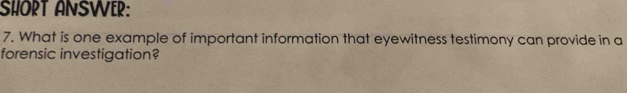 SHORT ANSWER: 
7. What is one example of important information that eyewitness testimony can provide in a 
forensic investigation?