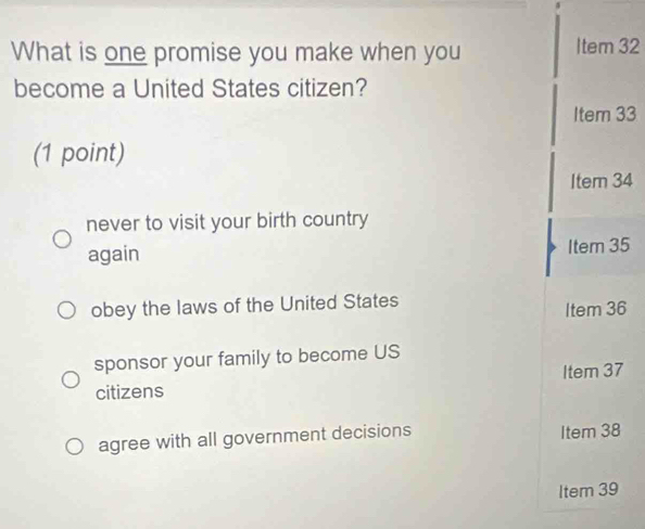 What is one promise you make when you
ltem32
become a United States citizen?
ltem33
(1 point)
Item34
never to visit your birth country
again
ltem35
obey the laws of the United States
ltem36
sponsor your family to become US
tem37
citizens
agree with all government decisions Item 38
Item 39