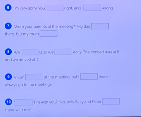 I'm very sorry You □ right and ! □ wrong. 
'Were your parents at the meeting?' 'My dad □ 
there, but my mum □ : 
⑧ We □ late! We □ early. The concert was at 8
and we arrived at 7
9 Vivian □ at the meeting, but I □ there. I 
always go to the meetings. 
10 □ Tim with you?' 'No, only Sally and Peter □ 
there with me'