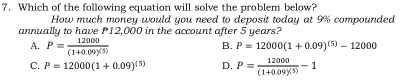 Which of the following equation will solve the problem below?
How much money would you need to deposit today at 9% compounded
annually to have P12,000 in the account after 5 years?
A. P=frac 12000(1+0.09)^(5)
B. P=12000(1+0.09)^(5)-12000
C. P=12000(1+0.09)^(5) D. P=frac 12000(1+0.09)^(5)-1