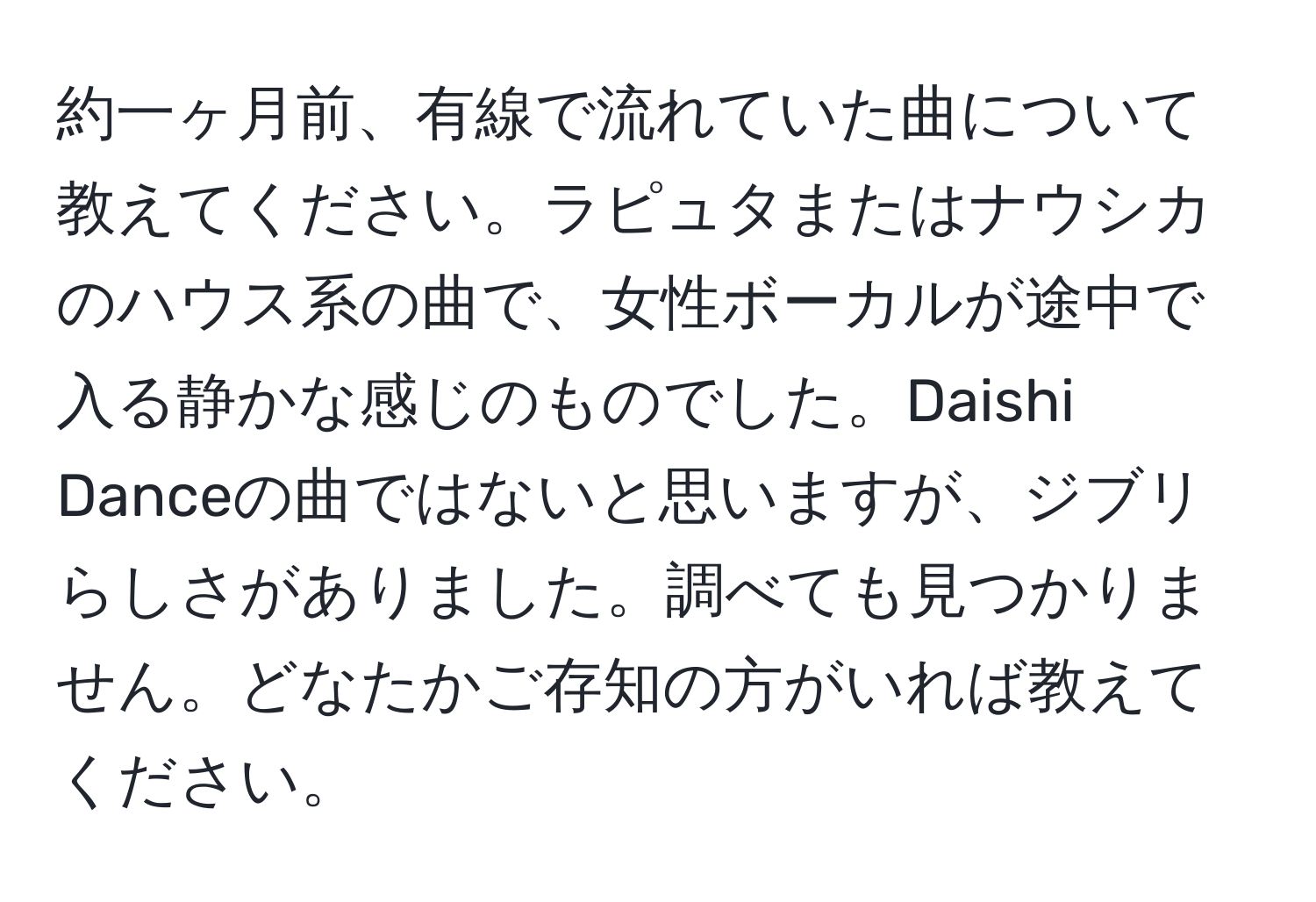 約一ヶ月前、有線で流れていた曲について教えてください。ラピュタまたはナウシカのハウス系の曲で、女性ボーカルが途中で入る静かな感じのものでした。Daishi Danceの曲ではないと思いますが、ジブリらしさがありました。調べても見つかりません。どなたかご存知の方がいれば教えてください。