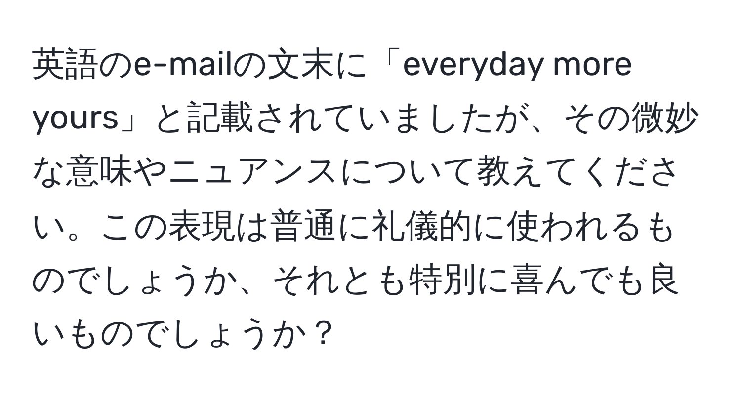 英語のe-mailの文末に「everyday more yours」と記載されていましたが、その微妙な意味やニュアンスについて教えてください。この表現は普通に礼儀的に使われるものでしょうか、それとも特別に喜んでも良いものでしょうか？