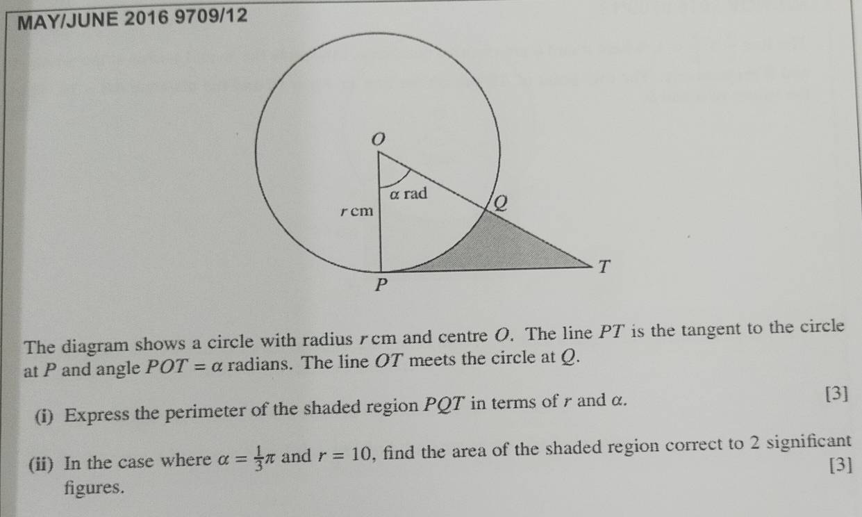 MAY/JUNE 2016 9709/12 
The diagram shows a circle with radius £cm and centre O. The line PT is the tangent to the circle 
at P and angle POT= α radians. The line OT meets the circle at Q. 
(i) Express the perimeter of the shaded region PQT in terms of r and α. 
[3] 
(ii) In the case where alpha = 1/3 π and r=10 , find the area of the shaded region correct to 2 significant 
[3] 
figures.