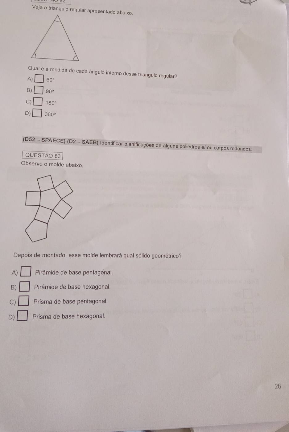 Veja o triangulo regular apresentado abaixo.
Qual é a medida de cada ângulo interno desse triangulo regular?
A) □ 60°
B) □ 90°
C) □ 180°
D) □ 360°
(D52 - SPAECE) (D2 - SAEB) Identificar planificações de alguns poliedros e/ ou corpos redondos.
QUESTÃO 83
Observe o molde abaixo.
Depois de montado, esse molde lembrará qual sólido geométrico?
A) □ Pirâmide de base pentagonal.
B) □ Pirâmide de base hexagonal.
C) □ Prisma de base pentagonal.
D) □ Prisma de base hexagonal.
28