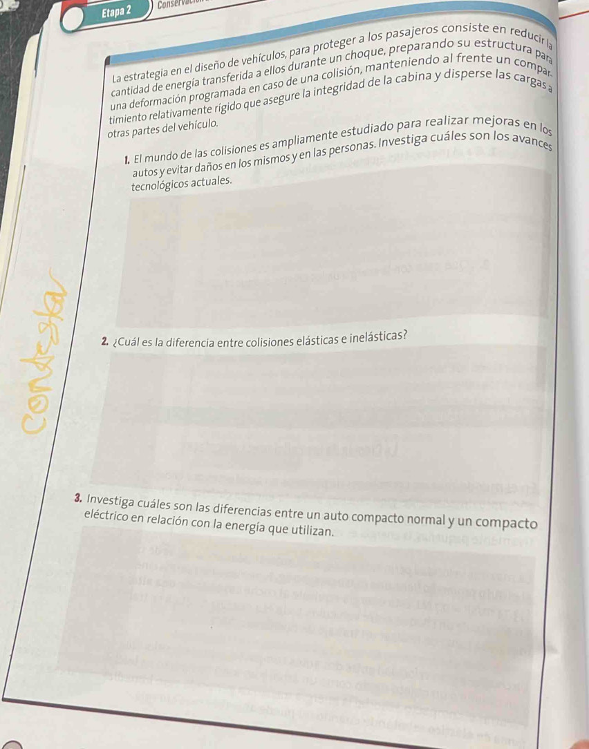 Etapa 2 Conserva 
La estrategia en el diseño de vehículos, para proteger a los pasajeros consiste en reducir la 
cantidad de energía transferida a ellos durante un choque, preparando su estructura par 
una deformación programada en caso de una colisión, manteniendo al frente un compar 
timiento relativamente rígido que asegure la integridad de la cabina y disperse las cargas a 
otras partes del vehículo. 
. El mundo de las colisiones es ampliamente estudiado para realizar mejoras en los 
autos y evitar daños en los mismos y en las personas. Investiga cuáles son los avances 
tecnológicos actuales. 
2. ¿Cuál es la diferencia entre colisiones elásticas e inelásticas? 
3. Investiga cuáles son las diferencias entre un auto compacto normal y un compacto 
eléctrico en relación con la energía que utilizan.