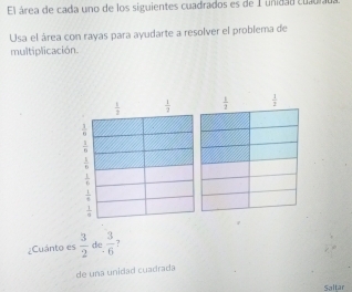 El área de cada uno de los siguientes cuadrados es de 1 unidad cuadrada
Usa el área con rayas para ayudarte a resolver el problema de
multiplicación.
 1/3   1/3   1/2   1/2 
 1/8 
 1/6 
 1/6 
 1/4 
 1/8 
 1/8 
¿Cuánto es  3/2  de  3/6  ?
de una unidad cuadrada
Saltar