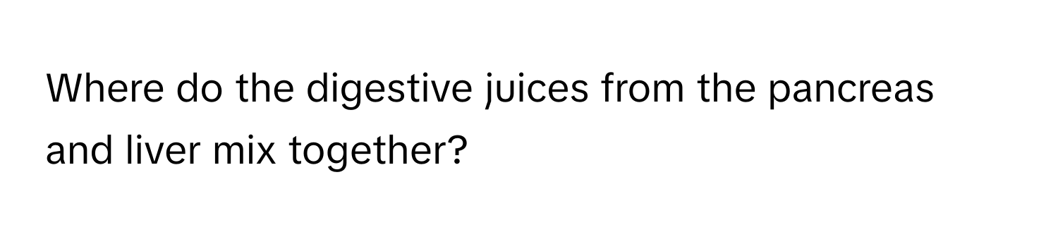 Where do the digestive juices from the pancreas and liver mix together?