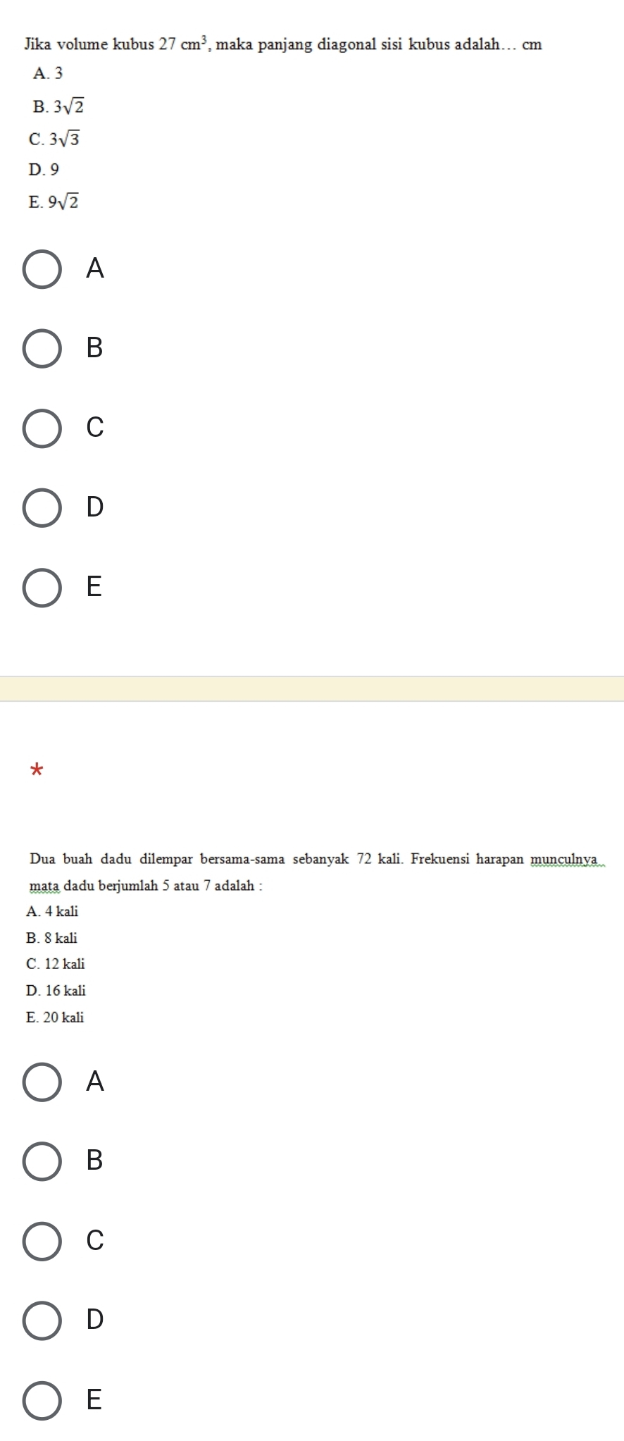 Jika volume kubus 27cm^3 , maka panjang diagonal sisi kubus adalah… cm
A. 3
B. 3sqrt(2)
C. 3sqrt(3)
D. 9
E. 9sqrt(2)
A
B
C
D
E
*
Dua buah dadu dilempar bersama-sama sebanyak 72 kali. Frekuensi harapan munculnya
mata dadu berjumlah 5 atau 7 adalah :
A. 4 kali
B. 8 kali
C. 12 kali
D. 16 kali
E. 20 kali
A
B
C
D
E