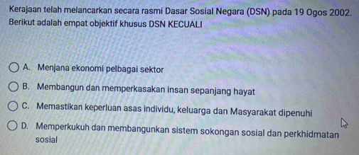 Kerajaan telah melancarkan secara rasmi Dasar Sosial Negara (DSN) pada 19 Ogos 2002.
Berikut adalah empat objektif khusus DSN KECUALI
A. Menjana ekonomi pelbagai sektor
B. Membangun dan memperkasakan insan sepanjang hayat
C. Memastikan keperluan asas individu, keluarga dan Masyarakat dipenuhi
D. Memperkukuh dan membangunkan sistem sokongan sosial dan perkhidmatan
sosial