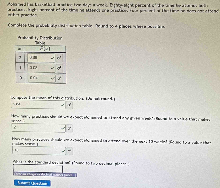 Mohamed has basketball practice two days a week. Eighty-eight percent of the time he attends both
practices. Eight percent of the time he attends one practice. Four percent of the time he does not attend
either practice.
Complete the probability distribution table. Round to 4 places where possible.
Compute the mean of this distribution. (Do not round.)
1 84 sigma^4
How many practices should we expect Mohamed to attend any given week? (Round to a value that makes
sense.)
2
sigma^4
How many practices should we expect Mohamed to attend over the next 10 weeks? (Round to a value that
makes sense.)
18
sigma^6
What is the standard deviation? (Round to two decimal places.)
Enter an Integer or decimal number [more..]
Submit Question