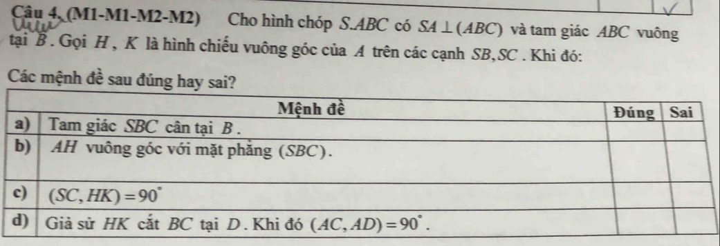 Câu 4, (M1-M1-M2-M2) Cho hình chóp S.ABC có SA⊥ (ABC) và tam giác ABC vuông
tại B. Gọi H , K là hình chiếu vuông góc của A trên các cạnh SB,SC . Khi đó:
Các mệnh đề sau đúng hay sai?